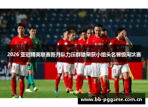 2026 亚冠精英联赛新月队力压群雄荣获小组头名晋级淘汰赛 2026 亚冠精英联赛新月队力压群雄荣获小组头名晋级淘汰赛